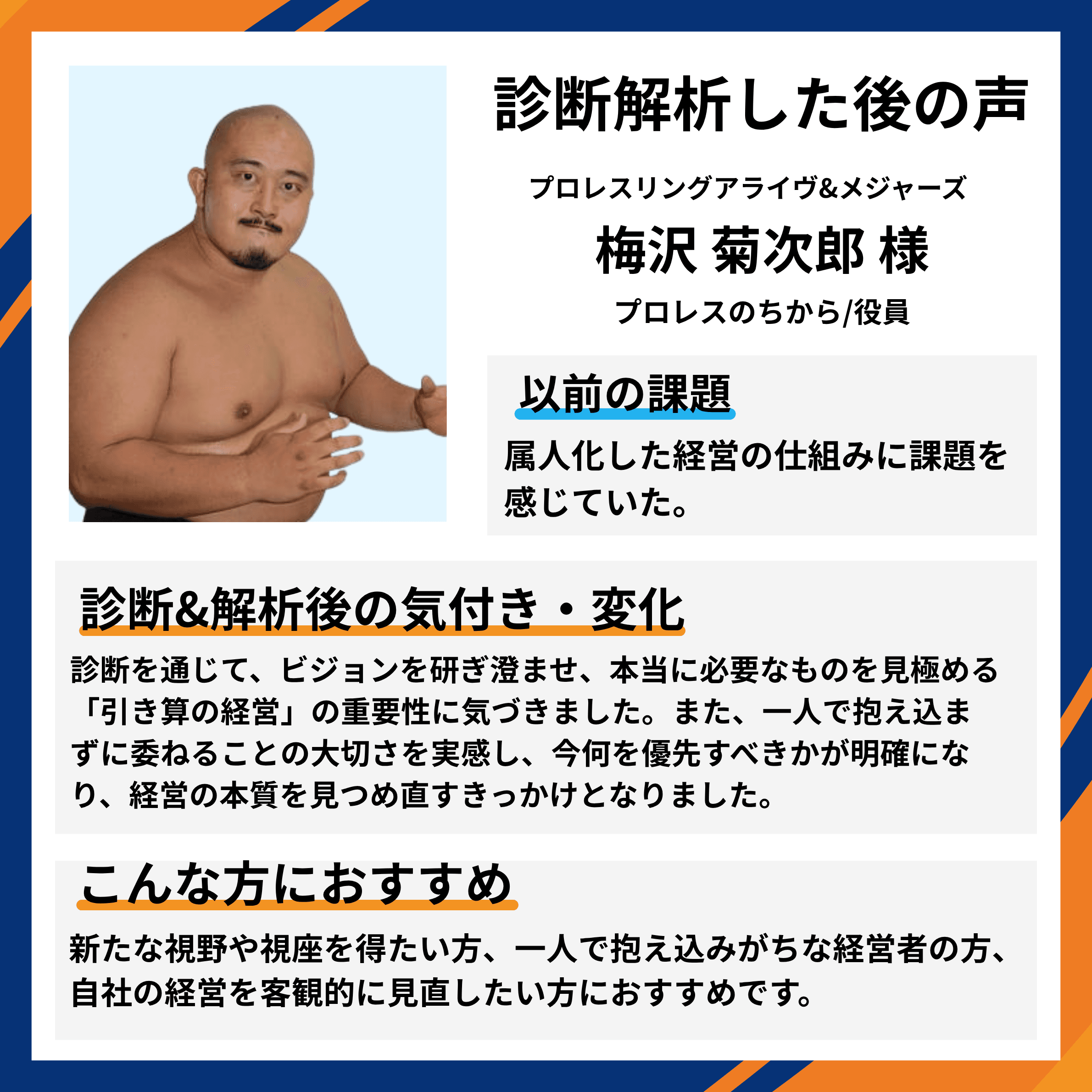 プロレスリングアライヴ&メジャーズ 役員 梅沢菊次郎様。属人化した経営の仕組みに課題を感じていたが、診断を通じて本当に必要なものを見極める『引き算の経営』の重要性と、一人で抱え込まずに委ねることの大切さを実感。経営の本質を見つめ直すきっかけとなったとの推薦コメント。