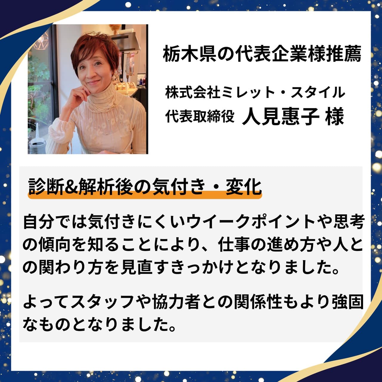 栃木県の代表企業様推薦|株式会社ミレット・スタイル 代表取締役 人見惠子様。自分では気付きにくいウイークポイントや思考の傾向を知ることで、仕事の進め方や人との関わり方を見直すきっかけに。スタッフや協力者との関係性もより強固になったとの推薦コメント。