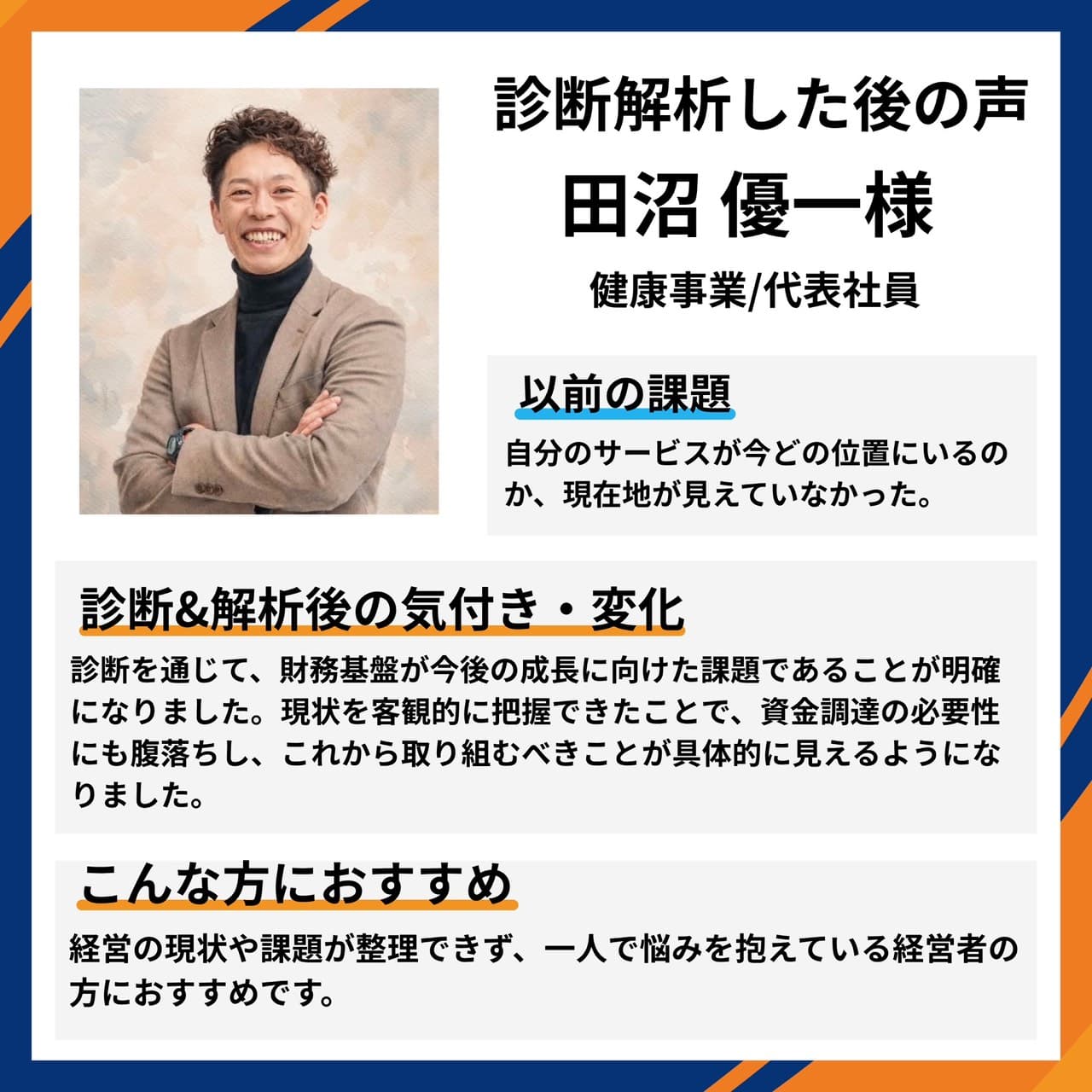 健康事業/代表社員 田沼優一様。自分のサービスが今どの位置にいるのか現在地が見えていなかったが、診断を通じて財務基盤が今後の成長に向けた課題であることが明確に。現状を客観的に把握できたことで資金調達の必要性にも腹落ちし、これから取り組むべきことが具体的に見えるようになったとの声。
