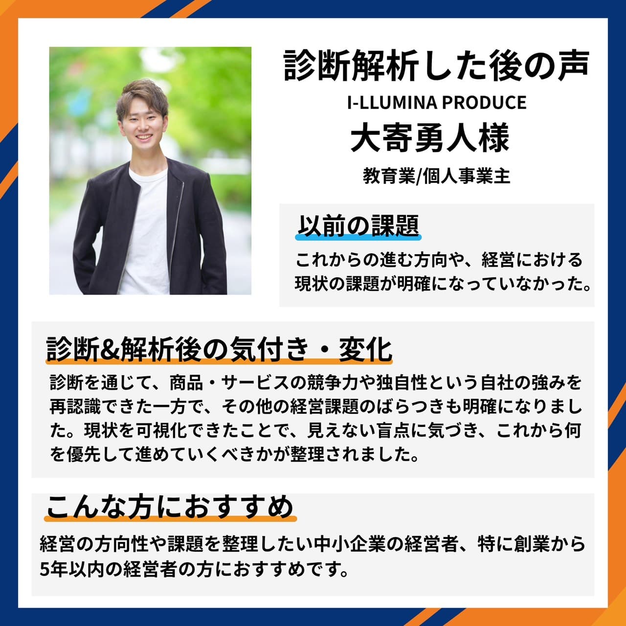 I-LLUMINA PRODUCE 教育業/個人事業主 大寄勇人様。進む方向や経営の現状課題が明確になっていなかったが、診断を通じて商品・サービスの競争力や独自性という自社の強みを再認識し、その他の経営課題のばらつきも明確に。見えない盲点に気づき、何を優先して進めるべきかが整理されたとの声。